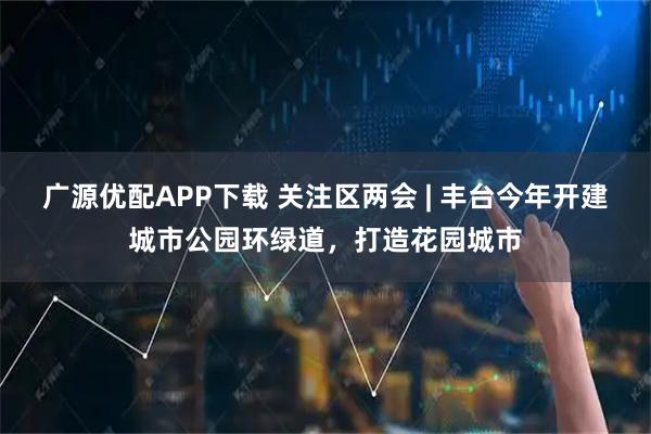 广源优配APP下载 关注区两会 | 丰台今年开建城市公园环绿道，打造花园城市
