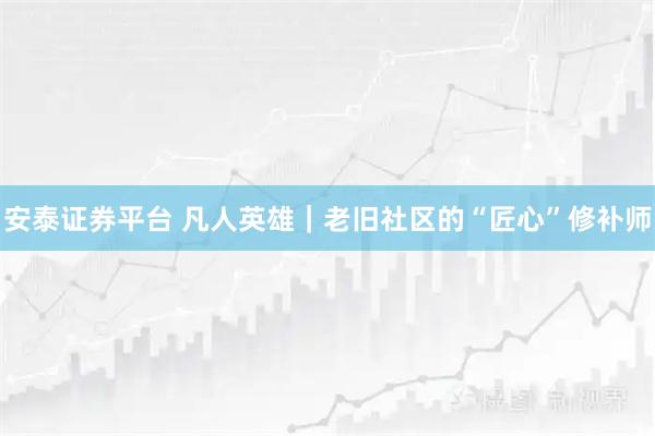 安泰证券平台 凡人英雄｜老旧社区的“匠心”修补师