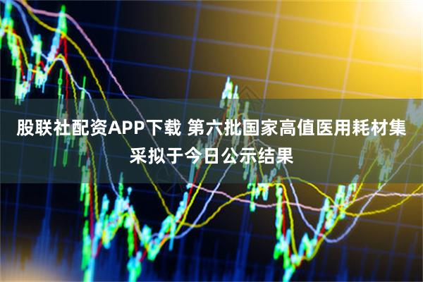 股联社配资APP下载 第六批国家高值医用耗材集采拟于今日公示结果