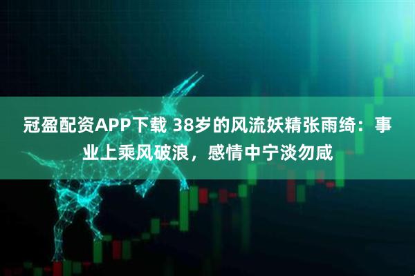 冠盈配资APP下载 38岁的风流妖精张雨绮：事业上乘风破浪，感情中宁淡勿咸