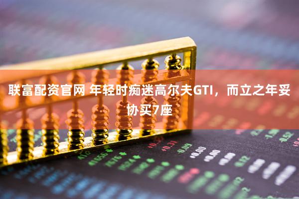 联富配资官网 年轻时痴迷高尔夫GTI，而立之年妥协买7座