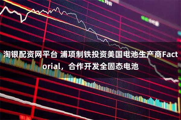 淘银配资网平台 浦项制铁投资美国电池生产商Factorial，合作开发全固态电池