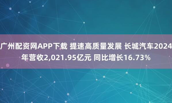 广州配资网APP下载 提速高质量发展 长城汽车2024年营收2,021.95亿元 同比增长16.73%