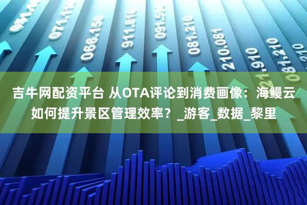 吉牛网配资平台 从OTA评论到消费画像：海鳗云如何提升景区管理效率？_游客_数据_黎里