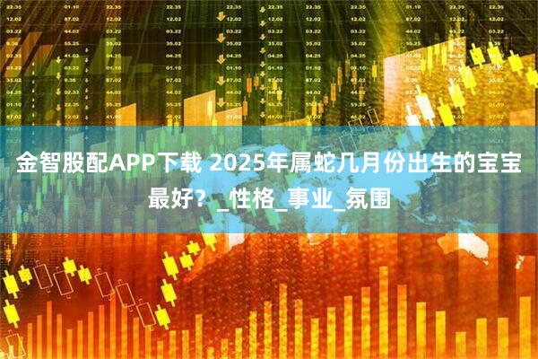 金智股配APP下载 2025年属蛇几月份出生的宝宝最好？_性格_事业_氛围