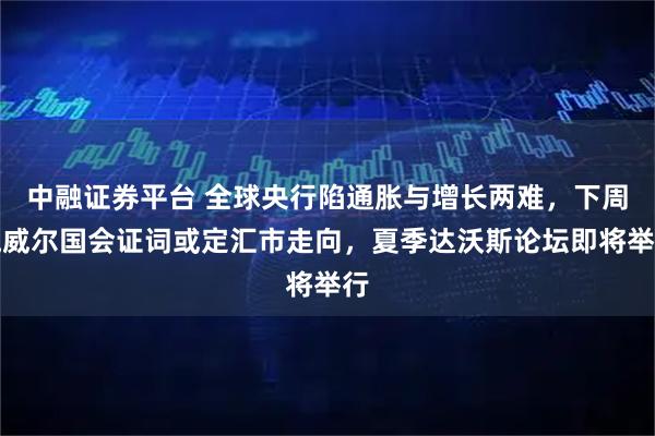 中融证券平台 全球央行陷通胀与增长两难，下周鲍威尔国会证词或定汇市走向，夏季达沃斯论坛即将举行