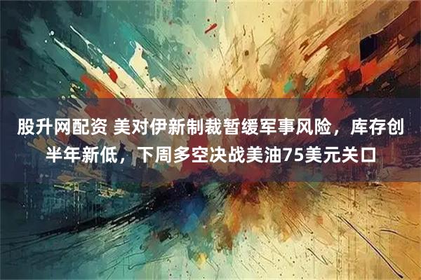 股升网配资 美对伊新制裁暂缓军事风险，库存创半年新低，下周多空决战美油75美元关口