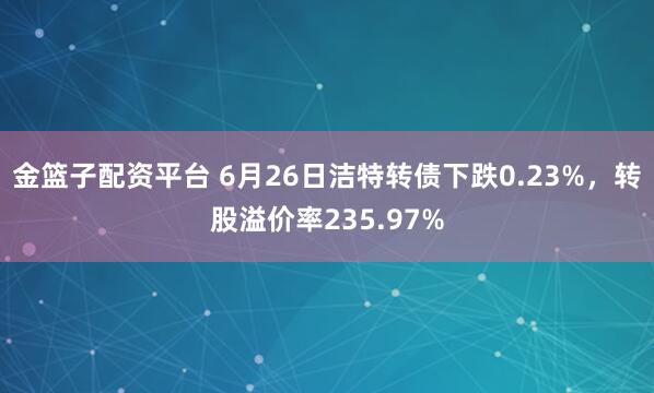金篮子配资平台 6月26日洁特转债下跌0.23%，转股溢价率235.97%