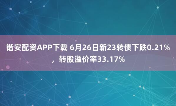 锴安配资APP下载 6月26日新23转债下跌0.21%，转股溢价率33.17%