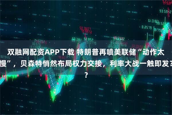 双融网配资APP下载 特朗普再喷美联储“动作太慢”，贝森特悄然布局权力交接，利率大战一触即发？