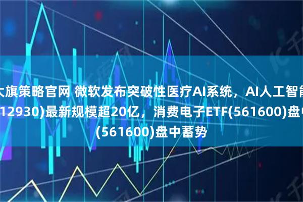 大旗策略官网 微软发布突破性医疗AI系统，AI人工智能ETF(512930)最新规模超20亿，消费电子ETF(561600)盘中蓄势