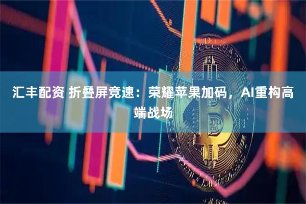 汇丰配资 折叠屏竞速：荣耀苹果加码，AI重构高端战场