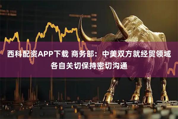 西科配资APP下载 商务部：中美双方就经贸领域各自关切保持密切沟通