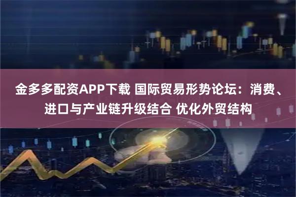 金多多配资APP下载 国际贸易形势论坛：消费、进口与产业链升级结合 优化外贸结构