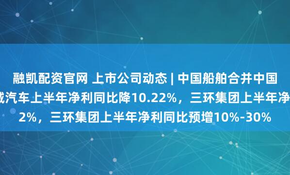 融凯配资官网 上市公司动态 | 中国船舶合并中国重工获注册批复，长城汽车上半年净利同比降10.22%，三环集团上半年净利同比预增10%-30%
