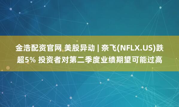 金浩配资官网 美股异动 | 奈飞(NFLX.US)跌超5% 投资者对第二季度业绩期望可能过高