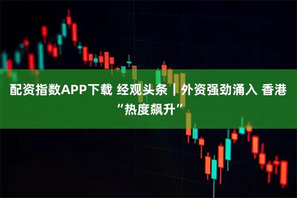 配资指数APP下载 经观头条｜外资强劲涌入 香港“热度飙升”