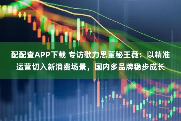 配配查APP下载 专访歌力思董秘王薇：以精准运营切入新消费场景，国内多品牌稳步成长