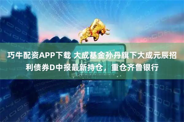 巧牛配资APP下载 大成基金孙丹旗下大成元辰招利债券D中报最新持仓，重仓齐鲁银行