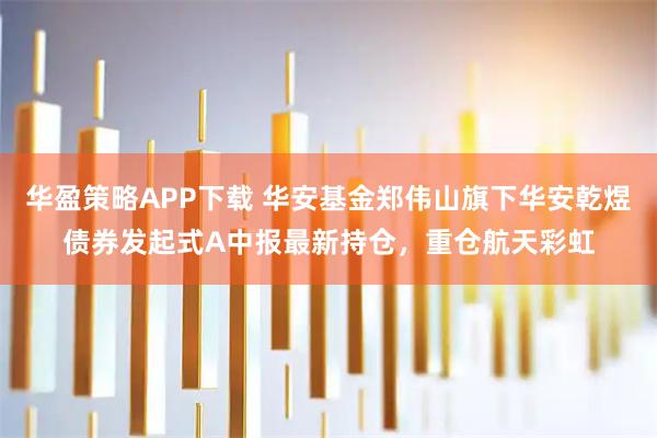 华盈策略APP下载 华安基金郑伟山旗下华安乾煜债券发起式A中报最新持仓，重仓航天彩虹