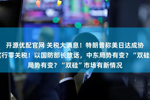 开源优配官网 关税大消息！特朗普称美日达成协议，菲将对美实行零关税！以国防部长放话，中东局势有变？“双硅”市场有新情况