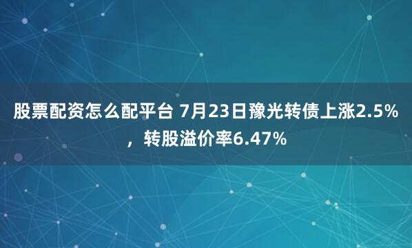 股票配资怎么配平台 7月23日豫光转债上涨2.5%，转股溢价率6.47%