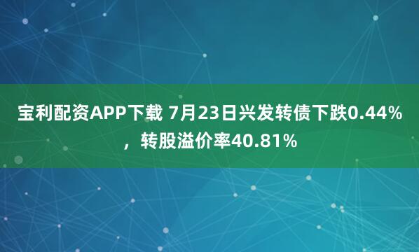 宝利配资APP下载 7月23日兴发转债下跌0.44%，转股溢价率40.81%