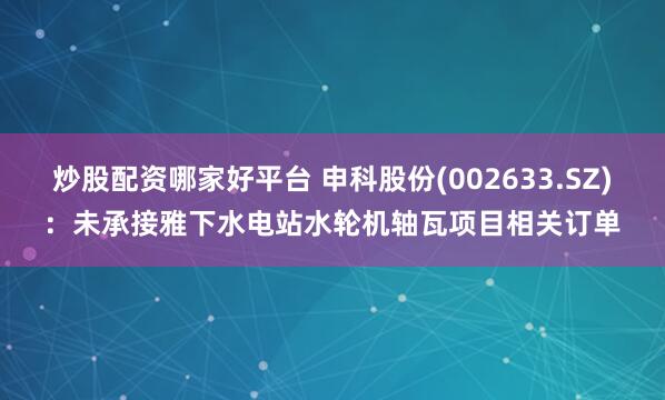 炒股配资哪家好平台 申科股份(002633.SZ)：未承接雅下水电站水轮机轴瓦项目相关订单