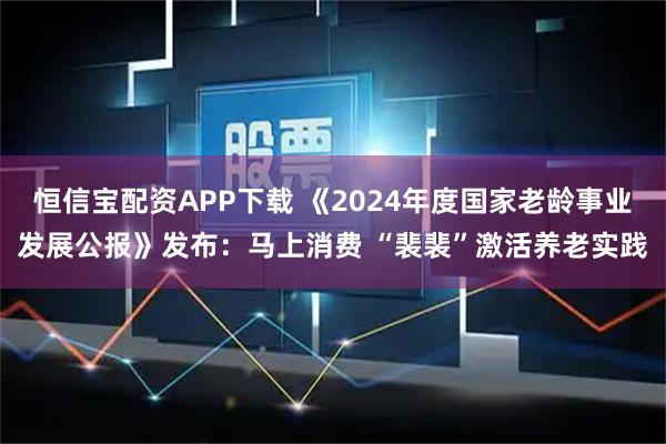 恒信宝配资APP下载 《2024年度国家老龄事业发展公报》发布：马上消费 “裴裴”激活养老实践