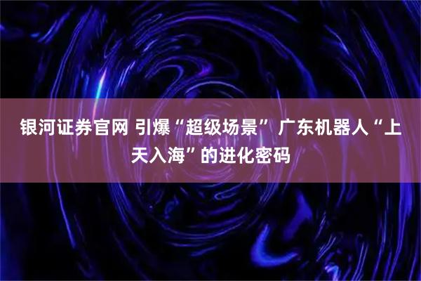银河证券官网 引爆“超级场景” 广东机器人“上天入海”的进化密码