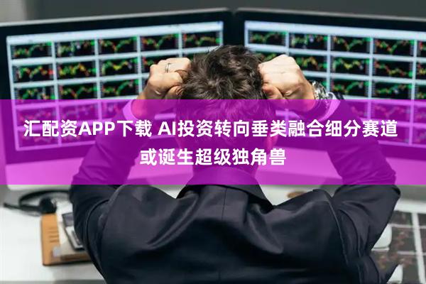 汇配资APP下载 AI投资转向垂类融合细分赛道 或诞生超级独角兽