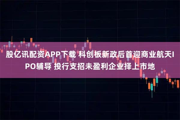 股亿讯配资APP下载 科创板新政后首迎商业航天IPO辅导 投行支招未盈利企业择上市地