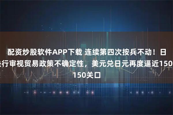 配资炒股软件APP下载 连续第四次按兵不动！日本央行审视贸易政策不确定性，美元兑日元再度逼近150关口