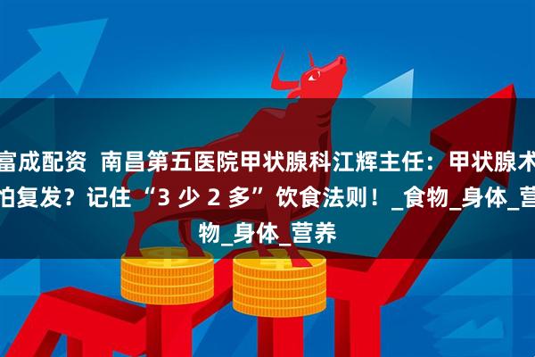 富成配资  南昌第五医院甲状腺科江辉主任：甲状腺术后怕复发？记住 “3 少 2 多” 饮食法则！_食物_身体_营养