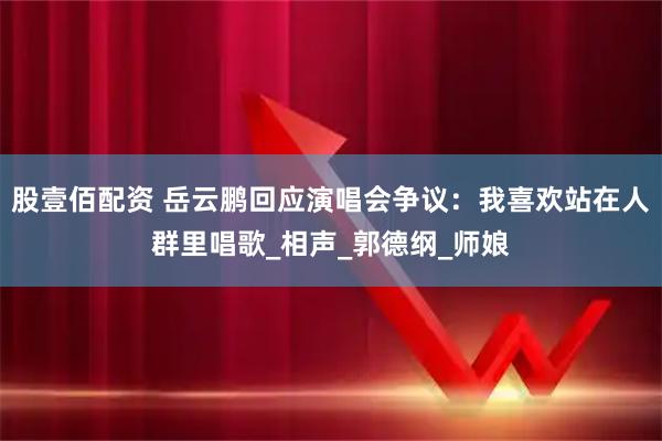 股壹佰配资 岳云鹏回应演唱会争议：我喜欢站在人群里唱歌_相声_郭德纲_师娘