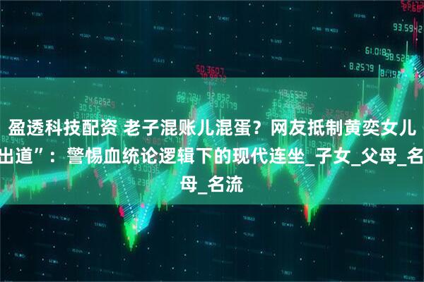 盈透科技配资 老子混账儿混蛋？网友抵制黄奕女儿“出道”：警惕血统论逻辑下的现代连坐_子女_父母_名流