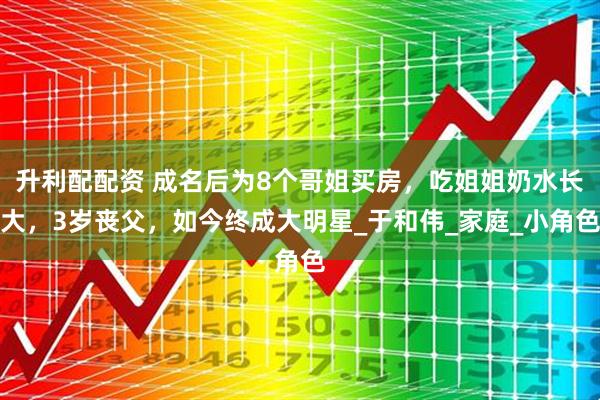 升利配配资 成名后为8个哥姐买房，吃姐姐奶水长大，3岁丧父，如今终成大明星_于和伟_家庭_小角色