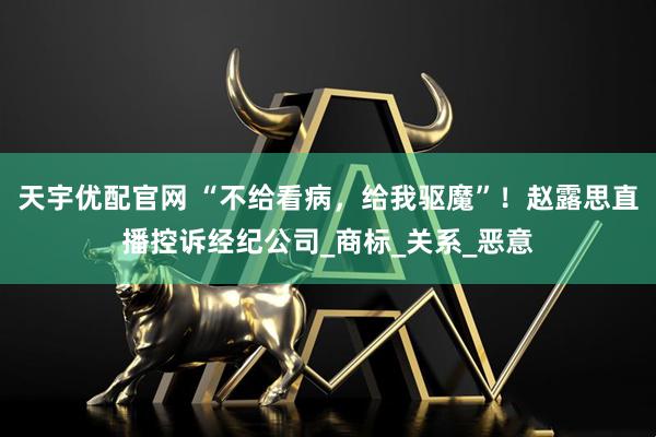 天宇优配官网 “不给看病，给我驱魔”！赵露思直播控诉经纪公司_商标_关系_恶意