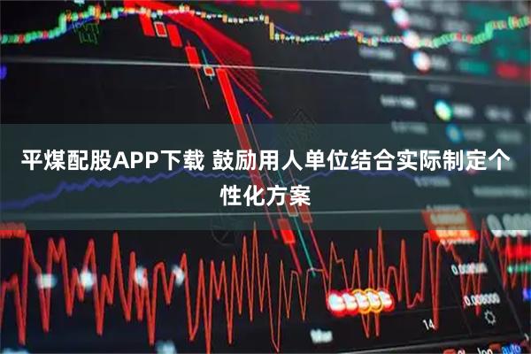 平煤配股APP下载 鼓励用人单位结合实际制定个性化方案