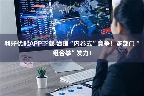 利好优配APP下载 治理“内卷式”竞争！多部门“组合拳”发力！