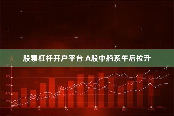 股票杠杆开户平台 A股中船系午后拉升