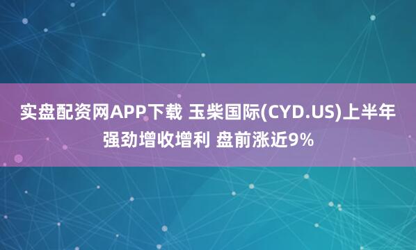 实盘配资网APP下载 玉柴国际(CYD.US)上半年强劲增收增利 盘前涨近9%