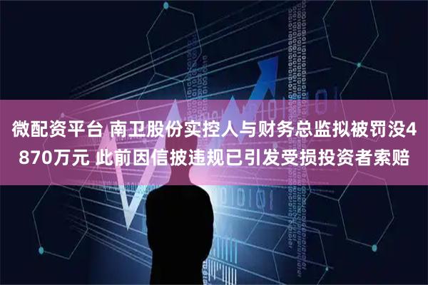 微配资平台 南卫股份实控人与财务总监拟被罚没4870万元 此前因信披违规已引发受损投资者索赔