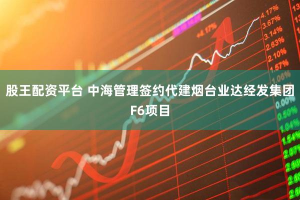 股王配资平台 中海管理签约代建烟台业达经发集团F6项目