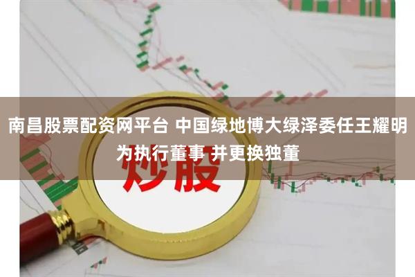 南昌股票配资网平台 中国绿地博大绿泽委任王耀明为执行董事 并更换独董