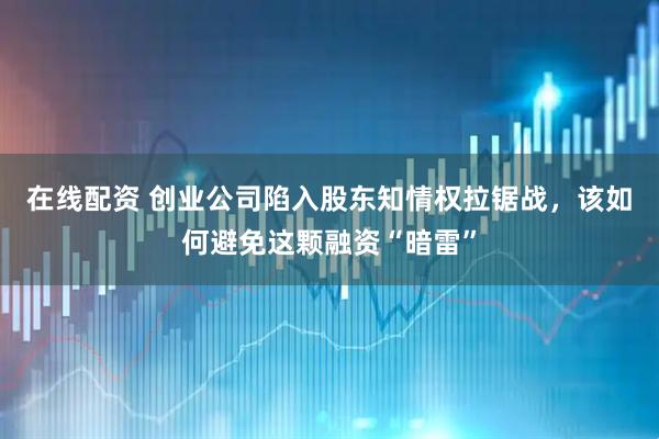 在线配资 创业公司陷入股东知情权拉锯战，该如何避免这颗融资“暗雷”