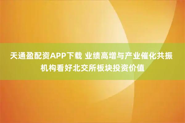 天通盈配资APP下载 业绩高增与产业催化共振 机构看好北交所板块投资价值