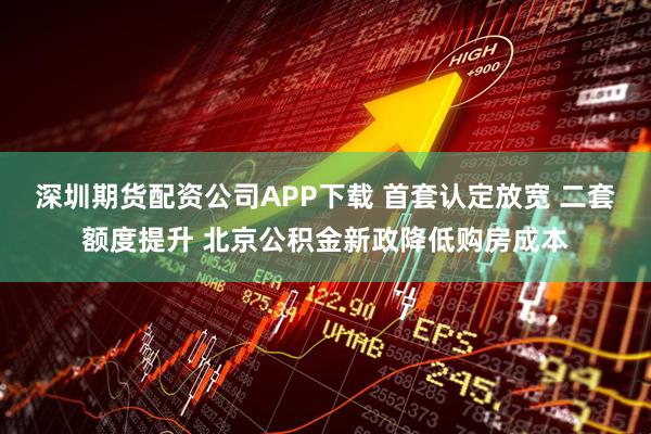 深圳期货配资公司APP下载 首套认定放宽 二套额度提升 北京公积金新政降低购房成本