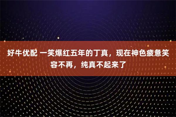 好牛优配 一笑爆红五年的丁真，现在神色疲惫笑容不再，纯真不起来了