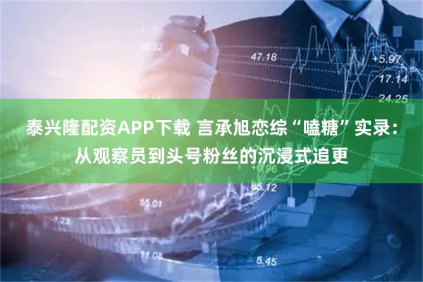 泰兴隆配资APP下载 言承旭恋综“嗑糖”实录：从观察员到头号粉丝的沉浸式追更